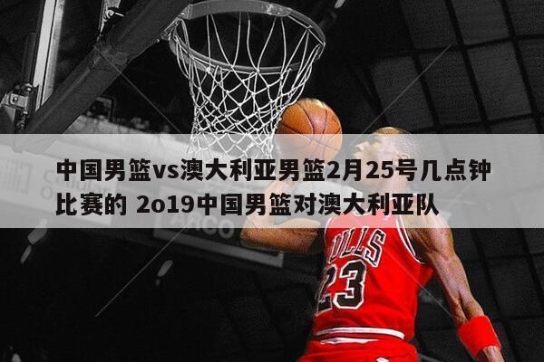 中国男篮vs澳大利亚男篮2月25号几点钟比赛的 2o19中国男篮对澳大利亚队